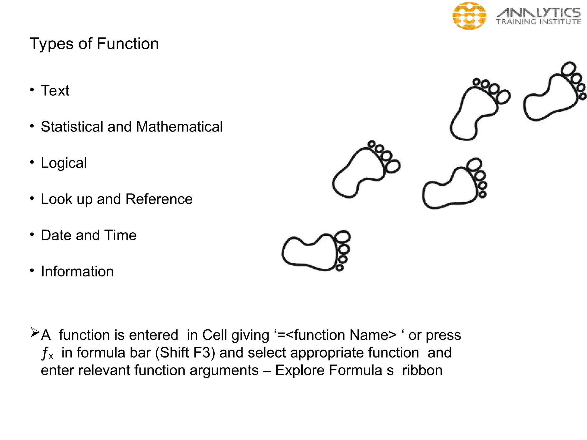Types of Function
• Text
• Statistical and Mathematical
• Logical
• Look up and Reference
• Date and Time
• Information
A function is entered in Cell giving ‘=<function Name> ‘ or press
ƒx in formula bar (Shift F3) and select appropriate function and
enter relevant function arguments – Explore Formula s ribbon
 