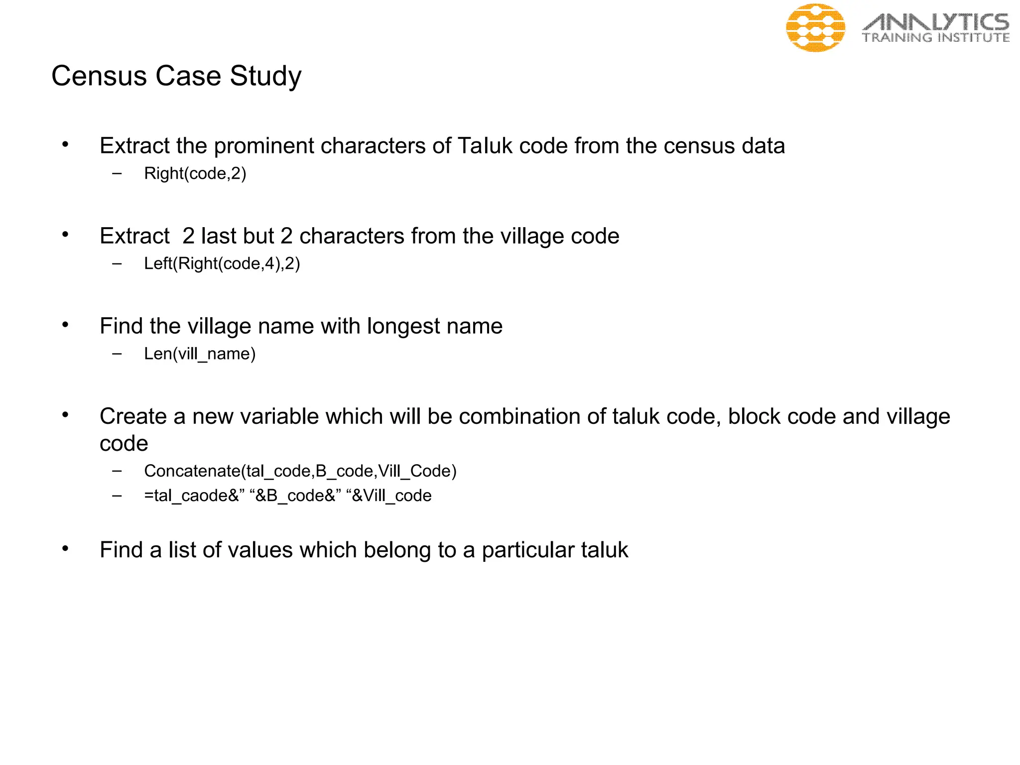 Census Case Study
• Extract the prominent characters of Taluk code from the census data
– Right(code,2)
• Extract 2 last but 2 characters from the village code
– Left(Right(code,4),2)
• Find the village name with longest name
– Len(vill_name)
• Create a new variable which will be combination of taluk code, block code and village
code
– Concatenate(tal_code,B_code,Vill_Code)
– =tal_caode&” “&B_code&” “&Vill_code
• Find a list of values which belong to a particular taluk
 