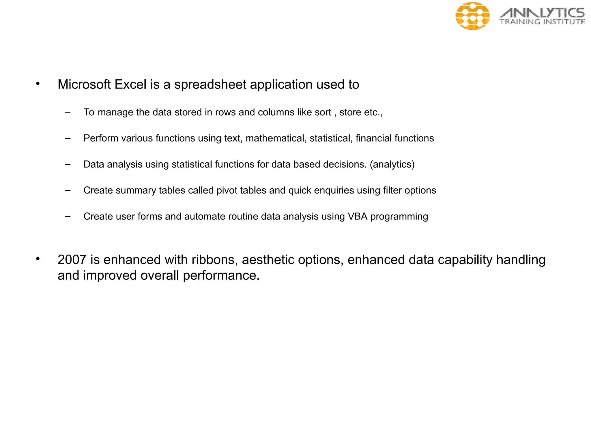 • Microsoft Excel is a spreadsheet application used to
– To manage the data stored in rows and columns like sort , store etc.,
– Perform various functions using text, mathematical, statistical, financial functions
– Data analysis using statistical functions for data based decisions. (analytics)
– Create summary tables called pivot tables and quick enquiries using filter options
– Create user forms and automate routine data analysis using VBA programming
• 2007 is enhanced with ribbons, aesthetic options, enhanced data capability handling
and improved overall performance.
 