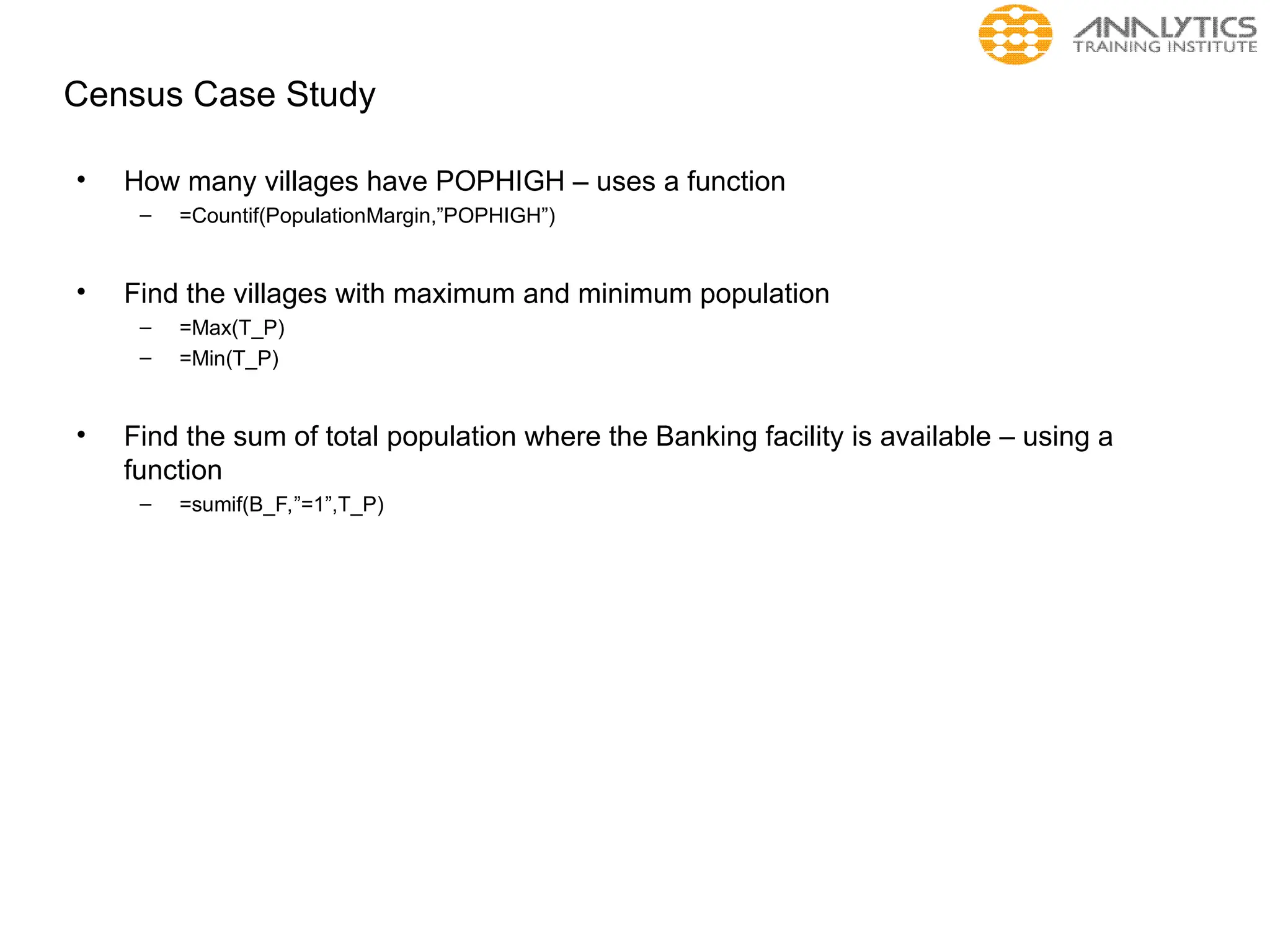 Census Case Study
• How many villages have POPHIGH – uses a function
– =Countif(PopulationMargin,”POPHIGH”)
• Find the villages with maximum and minimum population
– =Max(T_P)
– =Min(T_P)
• Find the sum of total population where the Banking facility is available – using a
function
– =sumif(B_F,”=1”,T_P)
 