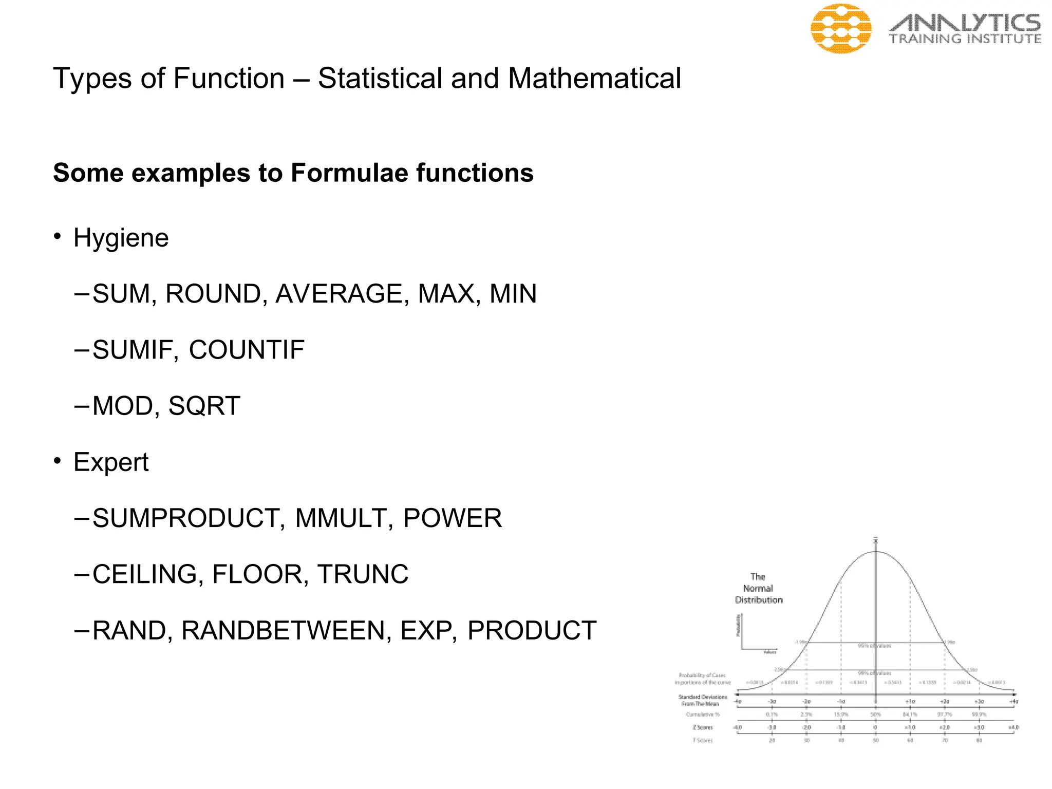Types of Function – Statistical and Mathematical
Some examples to Formulae functions
• Hygiene
–SUM, ROUND, AVERAGE, MAX, MIN
–SUMIF, COUNTIF
–MOD, SQRT
• Expert
–SUMPRODUCT, MMULT, POWER
–CEILING, FLOOR, TRUNC
–RAND, RANDBETWEEN, EXP, PRODUCT
 