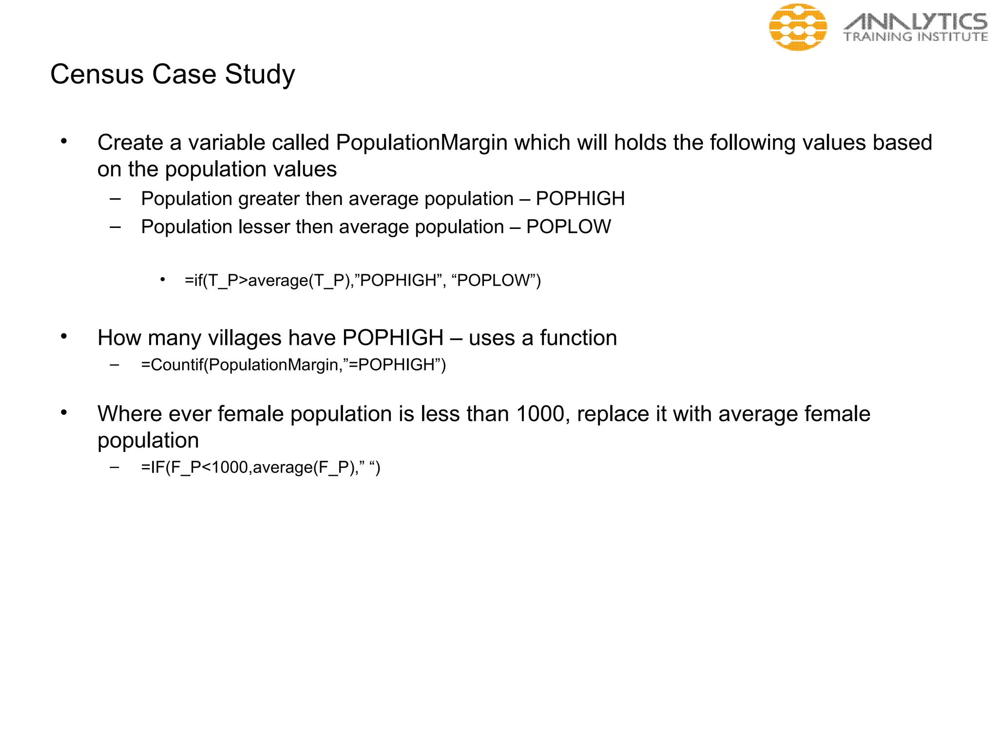 Census Case Study
• Create a variable called PopulationMargin which will holds the following values based
on the population values
– Population greater then average population – POPHIGH
– Population lesser then average population – POPLOW
• =if(T_P>average(T_P),”POPHIGH”, “POPLOW”)
• How many villages have POPHIGH – uses a function
– =Countif(PopulationMargin,”=POPHIGH”)
• Where ever female population is less than 1000, replace it with average female
population
– =IF(F_P<1000,average(F_P),” “)
 
