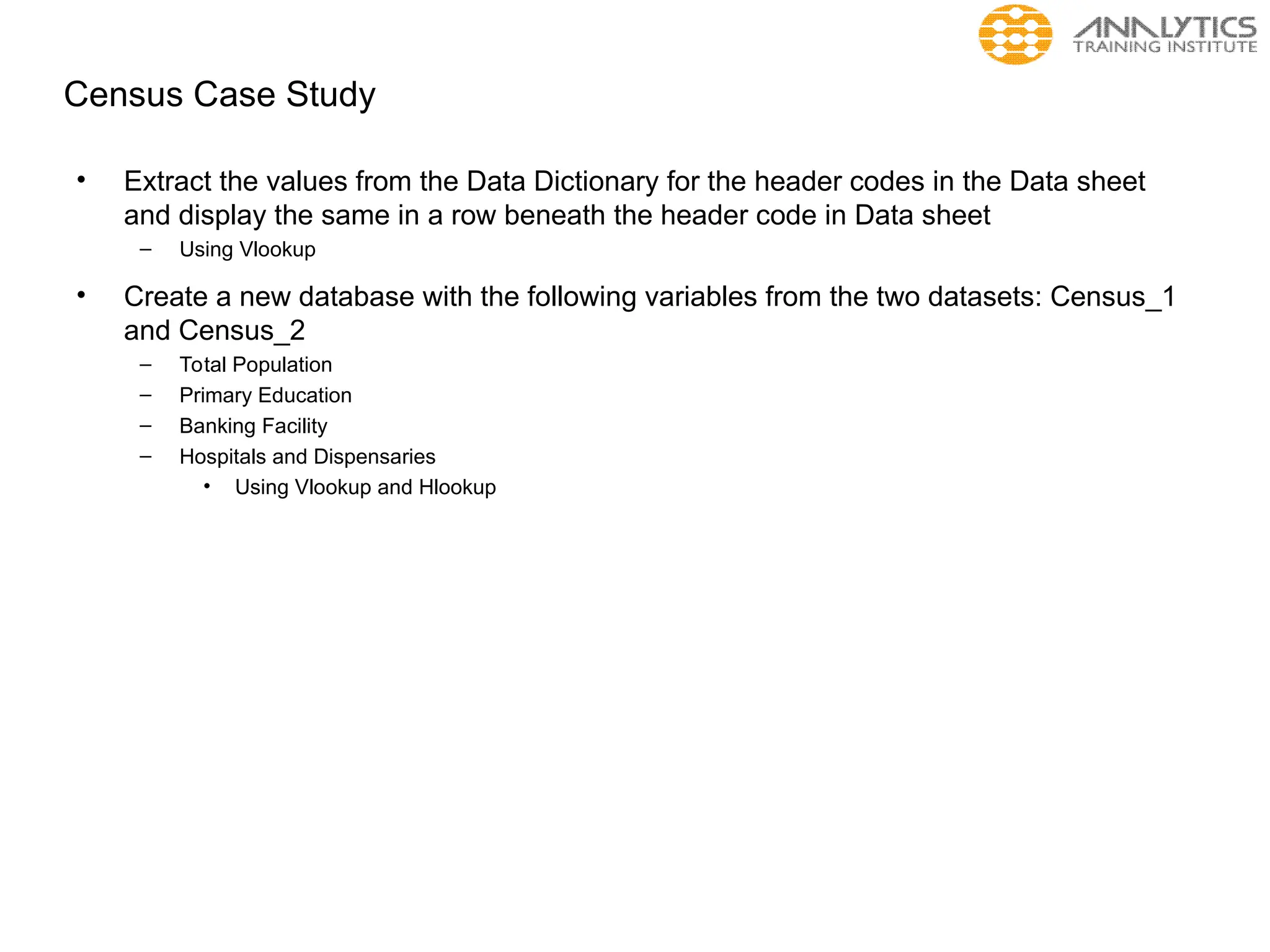 Census Case Study
• Extract the values from the Data Dictionary for the header codes in the Data sheet
and display the same in a row beneath the header code in Data sheet
– Using Vlookup
• Create a new database with the following variables from the two datasets: Census_1
and Census_2
– Total Population
– Primary Education
– Banking Facility
– Hospitals and Dispensaries
• Using Vlookup and Hlookup
 