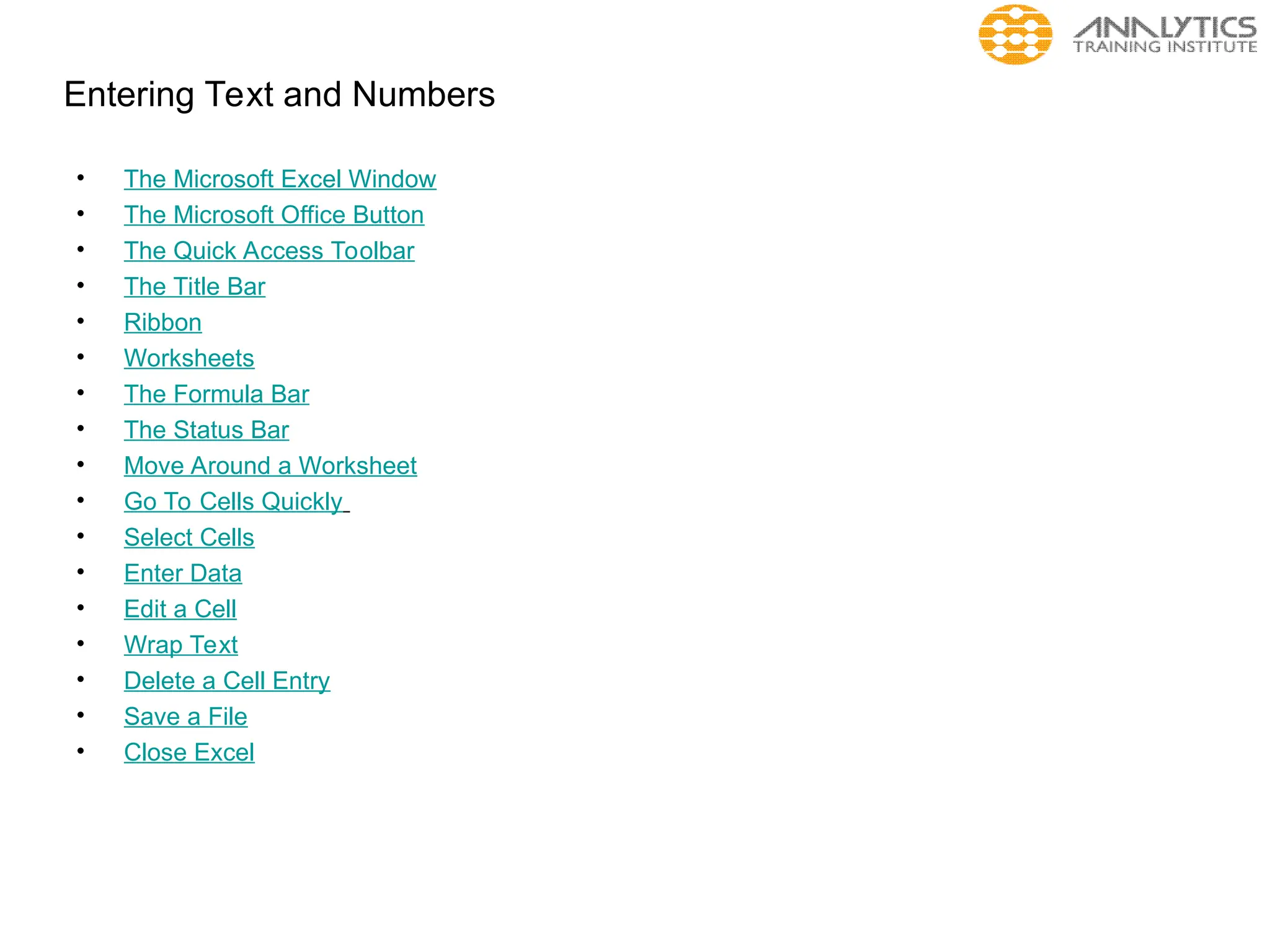 Entering Text and Numbers
• The Microsoft Excel Window
• The Microsoft Office Button
• The Quick Access Toolbar
• The Title Bar
• Ribbon
• Worksheets
• The Formula Bar
• The Status Bar
• Move Around a Worksheet
• Go To Cells Quickly
• Select Cells
• Enter Data
• Edit a Cell
• Wrap Text
• Delete a Cell Entry
• Save a File
• Close Excel
 