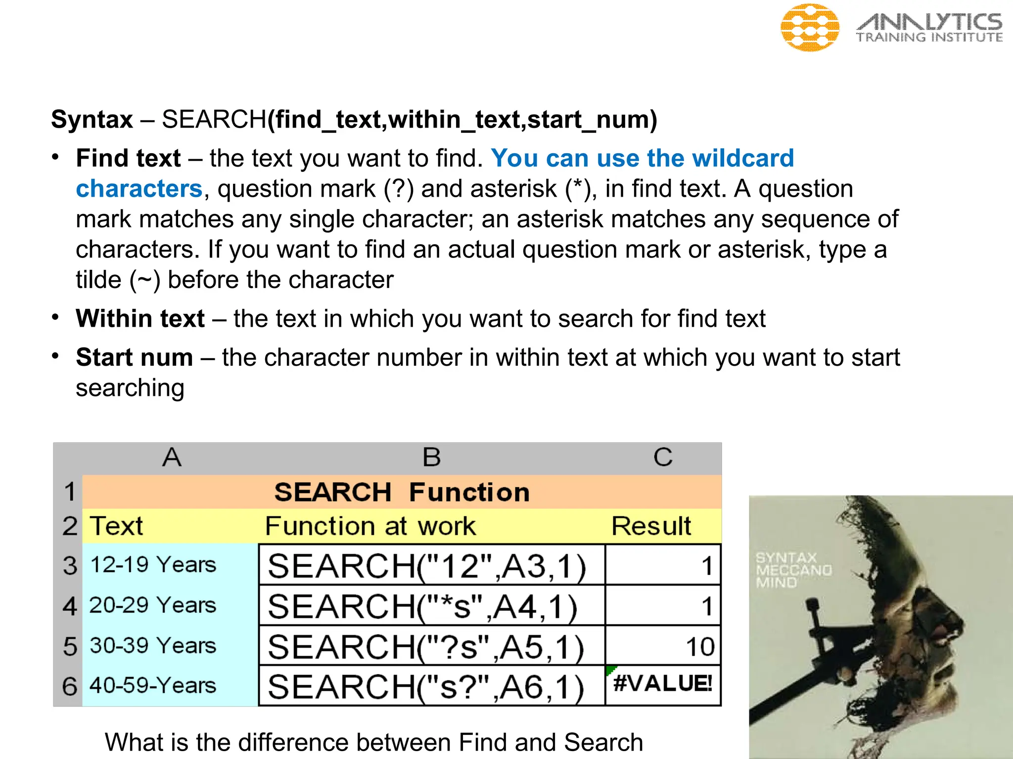 Syntax – SEARCH(find_text,within_text,start_num)
• Find text – the text you want to find. You can use the wildcard
characters, question mark (?) and asterisk (*), in find text. A question
mark matches any single character; an asterisk matches any sequence of
characters. If you want to find an actual question mark or asterisk, type a
tilde (~) before the character
• Within text – the text in which you want to search for find text
• Start num – the character number in within text at which you want to start
searching
What is the difference between Find and Search
 