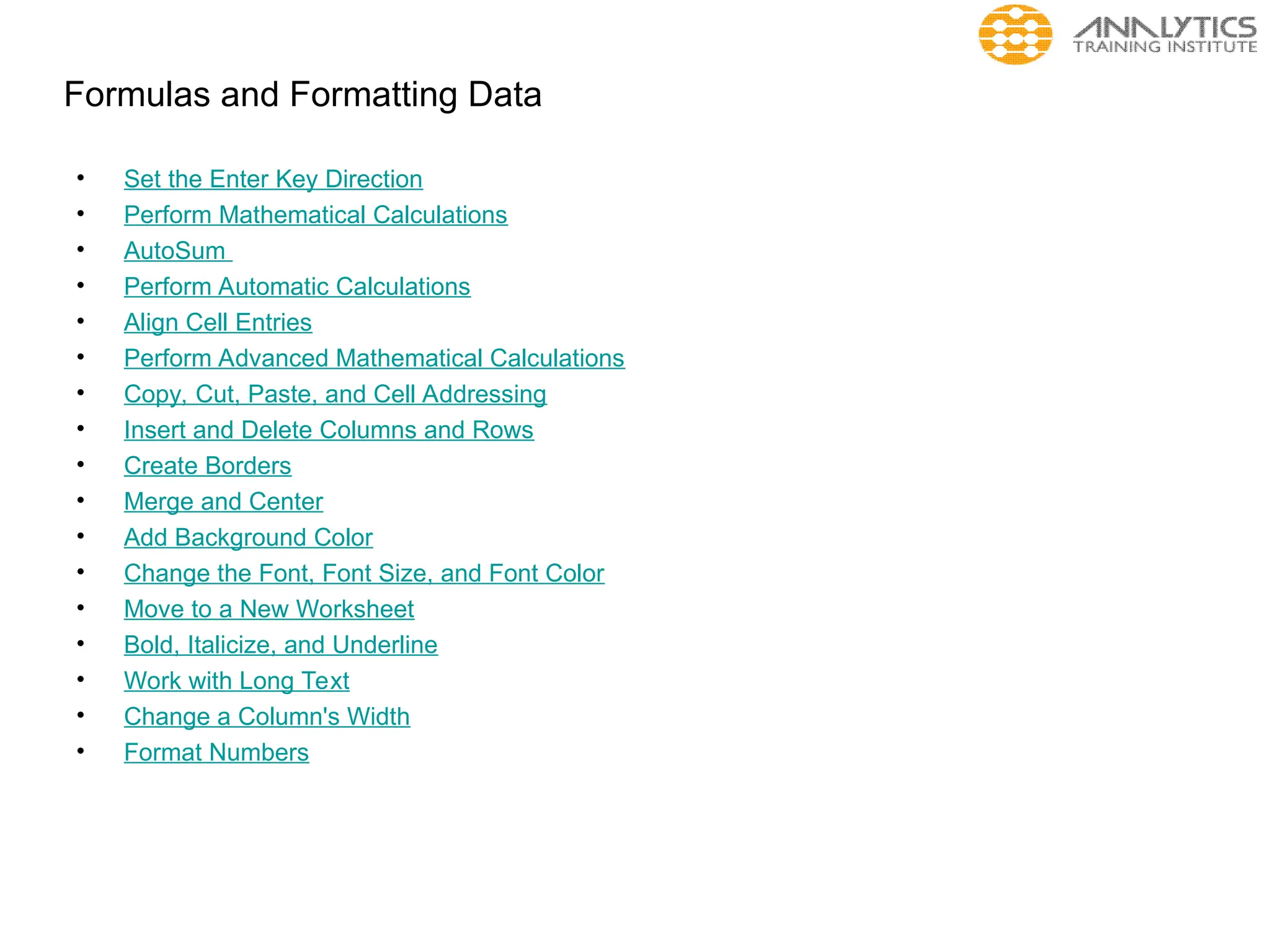 Formulas and Formatting Data
• Set the Enter Key Direction
• Perform Mathematical Calculations
• AutoSum
• Perform Automatic Calculations
• Align Cell Entries
• Perform Advanced Mathematical Calculations
• Copy, Cut, Paste, and Cell Addressing
• Insert and Delete Columns and Rows
• Create Borders
• Merge and Center
• Add Background Color
• Change the Font, Font Size, and Font Color
• Move to a New Worksheet
• Bold, Italicize, and Underline
• Work with Long Text
• Change a Column's Width
• Format Numbers
 