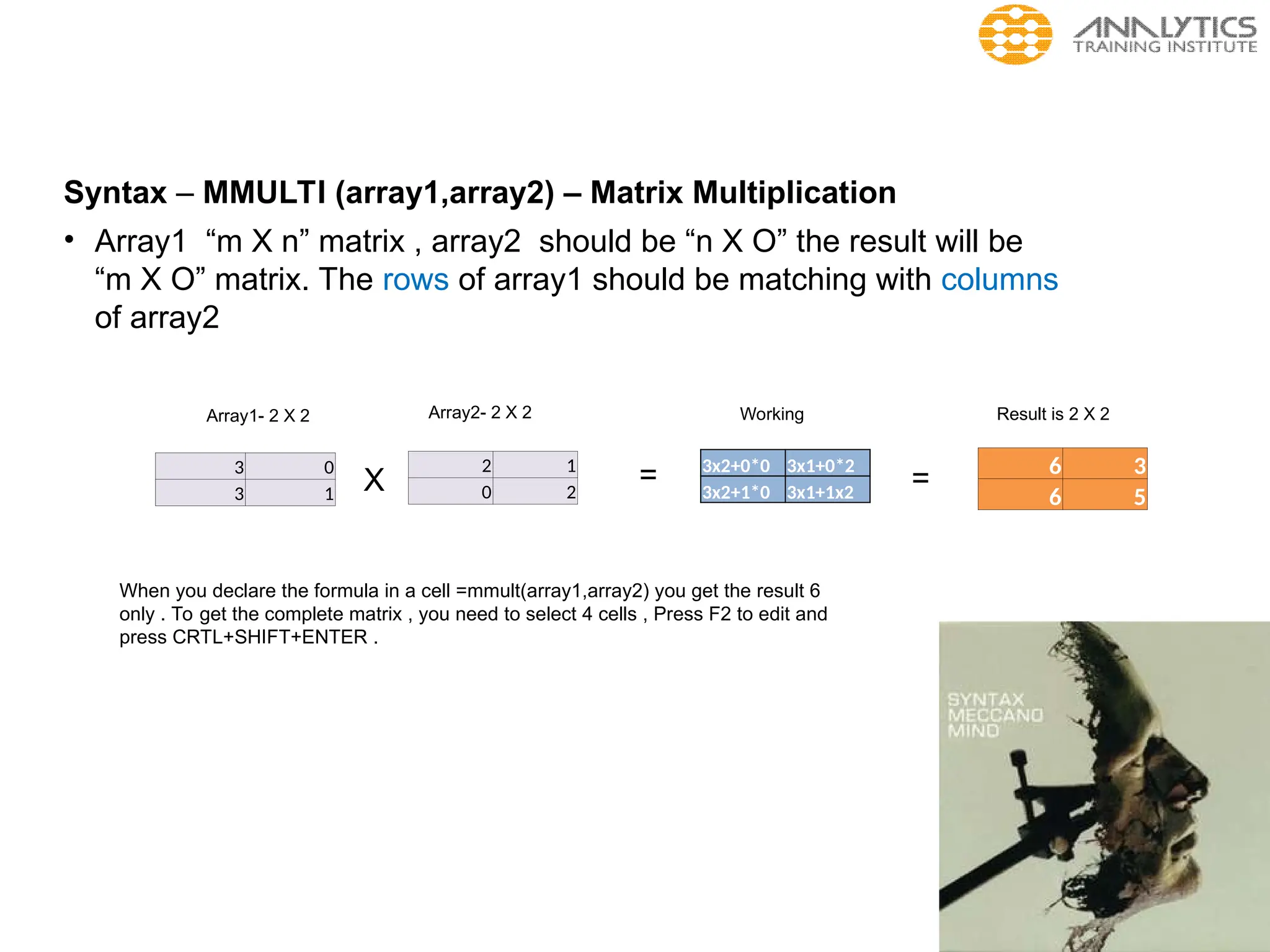 Syntax – MMULTI (array1,array2) – Matrix Multiplication
• Array1 “m X n” matrix , array2 should be “n X O” the result will be
“m X O” matrix. The rows of array1 should be matching with columns
of array2
3 0
3 1
2 1
0 2
Array1- 2 X 2 Array2- 2 X 2
X = 6 3
6 5
Result is 2 X 2
3x2+0*0 3x1+0*2
3x2+1*0 3x1+1x2
=
Working
When you declare the formula in a cell =mmult(array1,array2) you get the result 6
only . To get the complete matrix , you need to select 4 cells , Press F2 to edit and
press CRTL+SHIFT+ENTER .
 