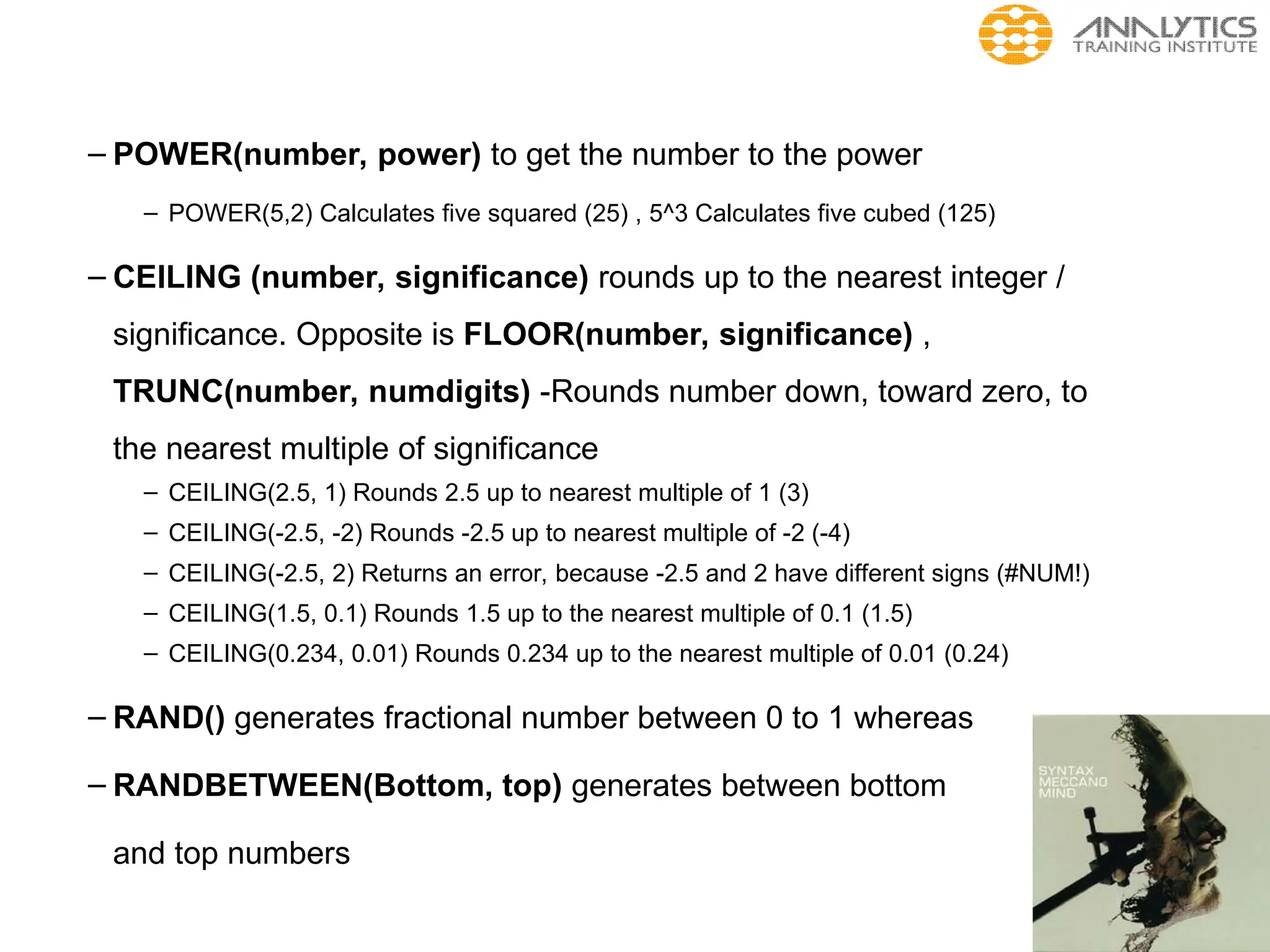 – POWER(number, power) to get the number to the power
– POWER(5,2) Calculates five squared (25) , 5^3 Calculates five cubed (125)
– CEILING (number, significance) rounds up to the nearest integer /
significance. Opposite is FLOOR(number, significance) ,
TRUNC(number, numdigits) -Rounds number down, toward zero, to
the nearest multiple of significance
– CEILING(2.5, 1) Rounds 2.5 up to nearest multiple of 1 (3)
– CEILING(-2.5, -2) Rounds -2.5 up to nearest multiple of -2 (-4)
– CEILING(-2.5, 2) Returns an error, because -2.5 and 2 have different signs (#NUM!)
– CEILING(1.5, 0.1) Rounds 1.5 up to the nearest multiple of 0.1 (1.5)
– CEILING(0.234, 0.01) Rounds 0.234 up to the nearest multiple of 0.01 (0.24)
– RAND() generates fractional number between 0 to 1 whereas
– RANDBETWEEN(Bottom, top) generates between bottom
and top numbers
 