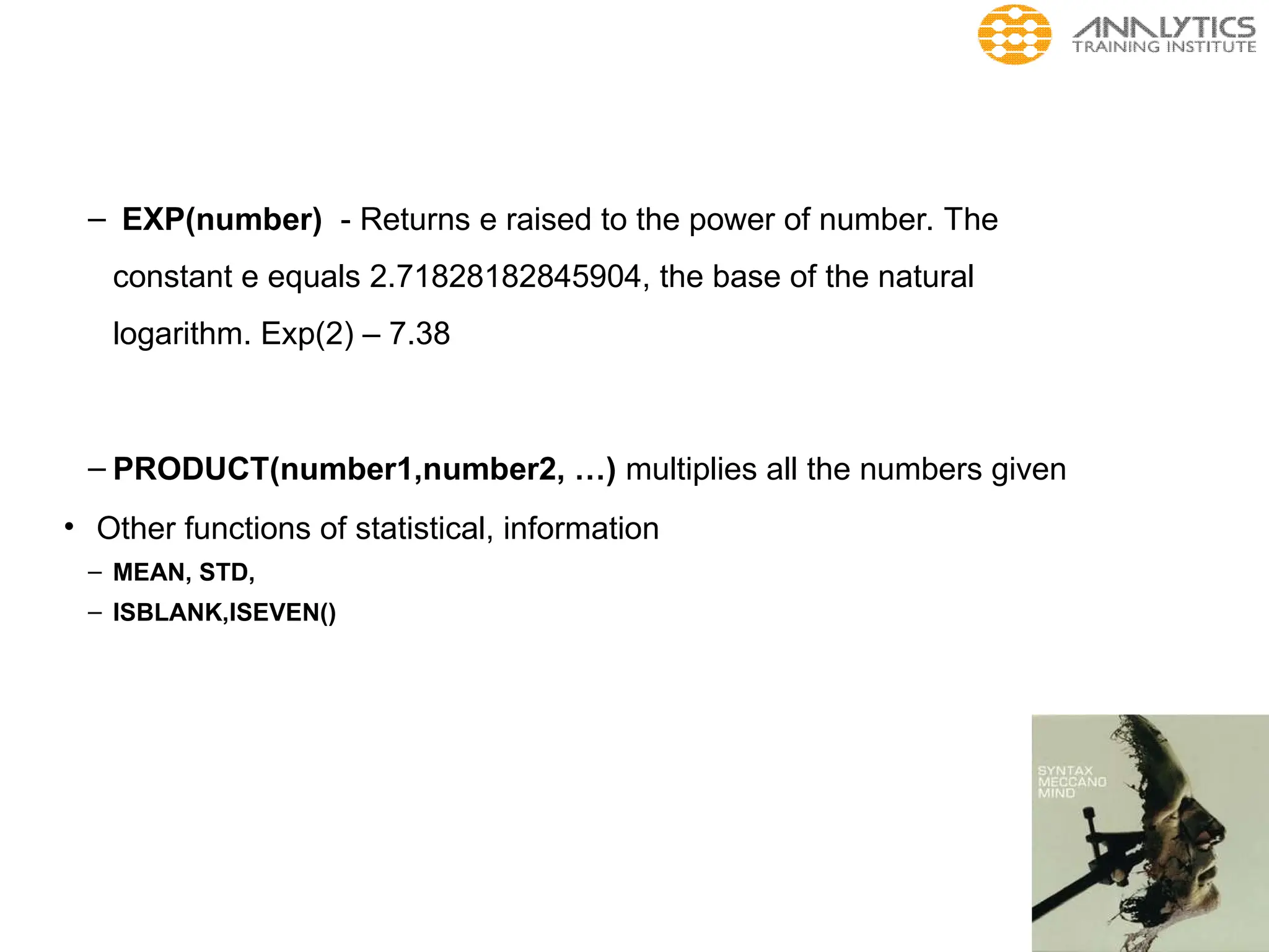 – EXP(number) - Returns e raised to the power of number. The
constant e equals 2.71828182845904, the base of the natural
logarithm. Exp(2) – 7.38
– PRODUCT(number1,number2, …) multiplies all the numbers given
• Other functions of statistical, information
– MEAN, STD,
– ISBLANK,ISEVEN()
 