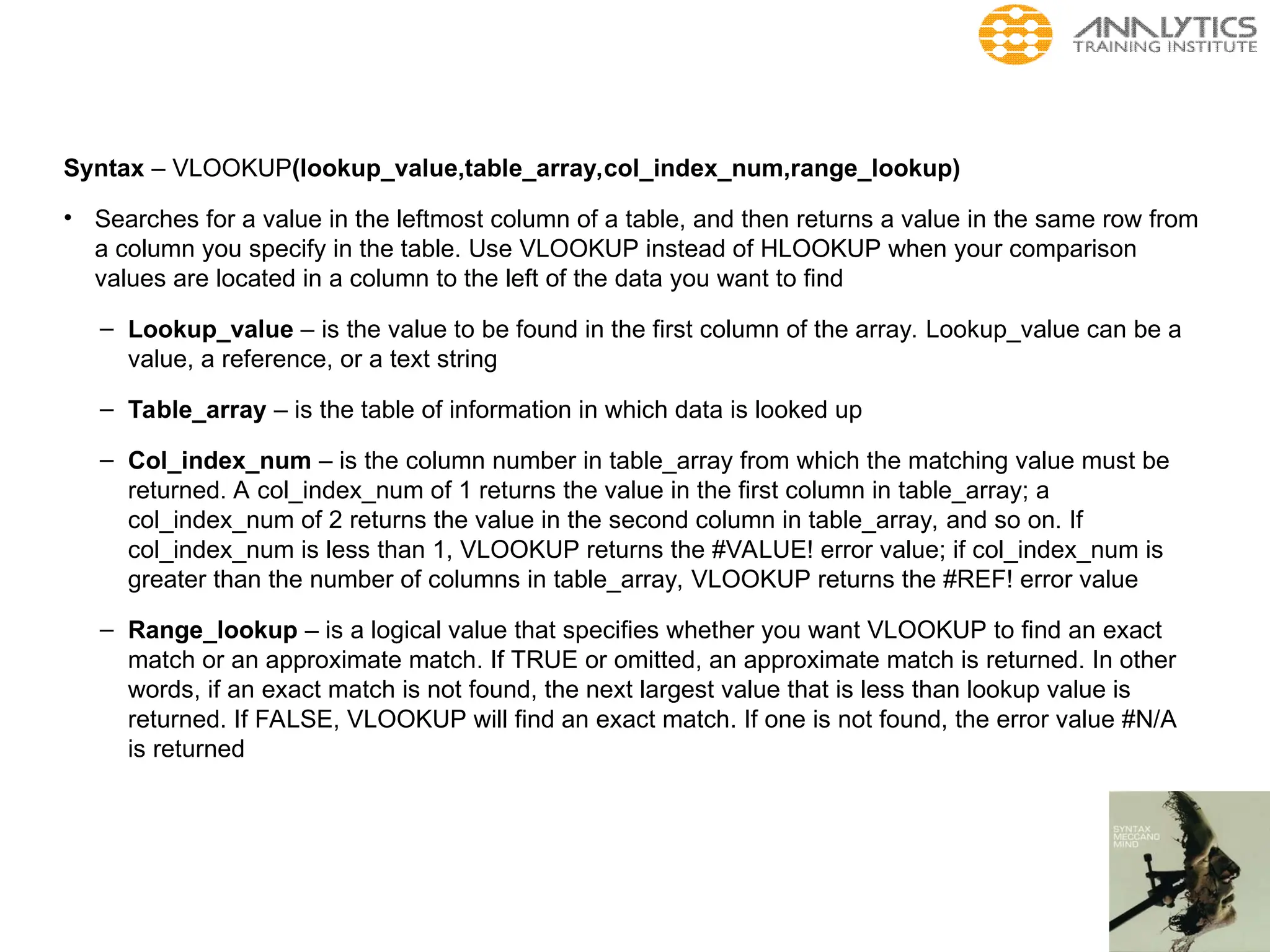 Syntax – VLOOKUP(lookup_value,table_array,col_index_num,range_lookup)
• Searches for a value in the leftmost column of a table, and then returns a value in the same row from
a column you specify in the table. Use VLOOKUP instead of HLOOKUP when your comparison
values are located in a column to the left of the data you want to find
– Lookup_value – is the value to be found in the first column of the array. Lookup_value can be a
value, a reference, or a text string
– Table_array – is the table of information in which data is looked up
– Col_index_num – is the column number in table_array from which the matching value must be
returned. A col_index_num of 1 returns the value in the first column in table_array; a
col_index_num of 2 returns the value in the second column in table_array, and so on. If
col_index_num is less than 1, VLOOKUP returns the #VALUE! error value; if col_index_num is
greater than the number of columns in table_array, VLOOKUP returns the #REF! error value
– Range_lookup – is a logical value that specifies whether you want VLOOKUP to find an exact
match or an approximate match. If TRUE or omitted, an approximate match is returned. In other
words, if an exact match is not found, the next largest value that is less than lookup value is
returned. If FALSE, VLOOKUP will find an exact match. If one is not found, the error value #N/A
is returned
 