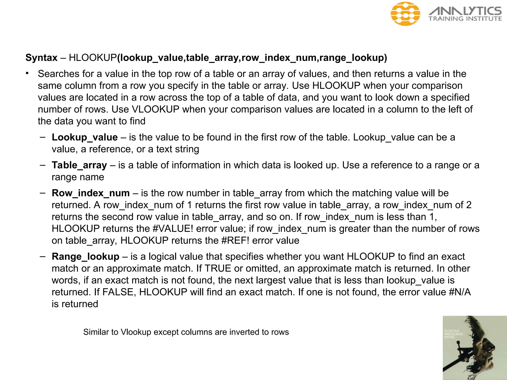 Syntax – HLOOKUP(lookup_value,table_array,row_index_num,range_lookup)
• Searches for a value in the top row of a table or an array of values, and then returns a value in the
same column from a row you specify in the table or array. Use HLOOKUP when your comparison
values are located in a row across the top of a table of data, and you want to look down a specified
number of rows. Use VLOOKUP when your comparison values are located in a column to the left of
the data you want to find
– Lookup_value – is the value to be found in the first row of the table. Lookup_value can be a
value, a reference, or a text string
– Table_array – is a table of information in which data is looked up. Use a reference to a range or a
range name
– Row_index_num – is the row number in table_array from which the matching value will be
returned. A row_index_num of 1 returns the first row value in table_array, a row_index_num of 2
returns the second row value in table_array, and so on. If row_index_num is less than 1,
HLOOKUP returns the #VALUE! error value; if row_index_num is greater than the number of rows
on table_array, HLOOKUP returns the #REF! error value
– Range_lookup – is a logical value that specifies whether you want HLOOKUP to find an exact
match or an approximate match. If TRUE or omitted, an approximate match is returned. In other
words, if an exact match is not found, the next largest value that is less than lookup_value is
returned. If FALSE, HLOOKUP will find an exact match. If one is not found, the error value #N/A
is returned
Similar to Vlookup except columns are inverted to rows
 