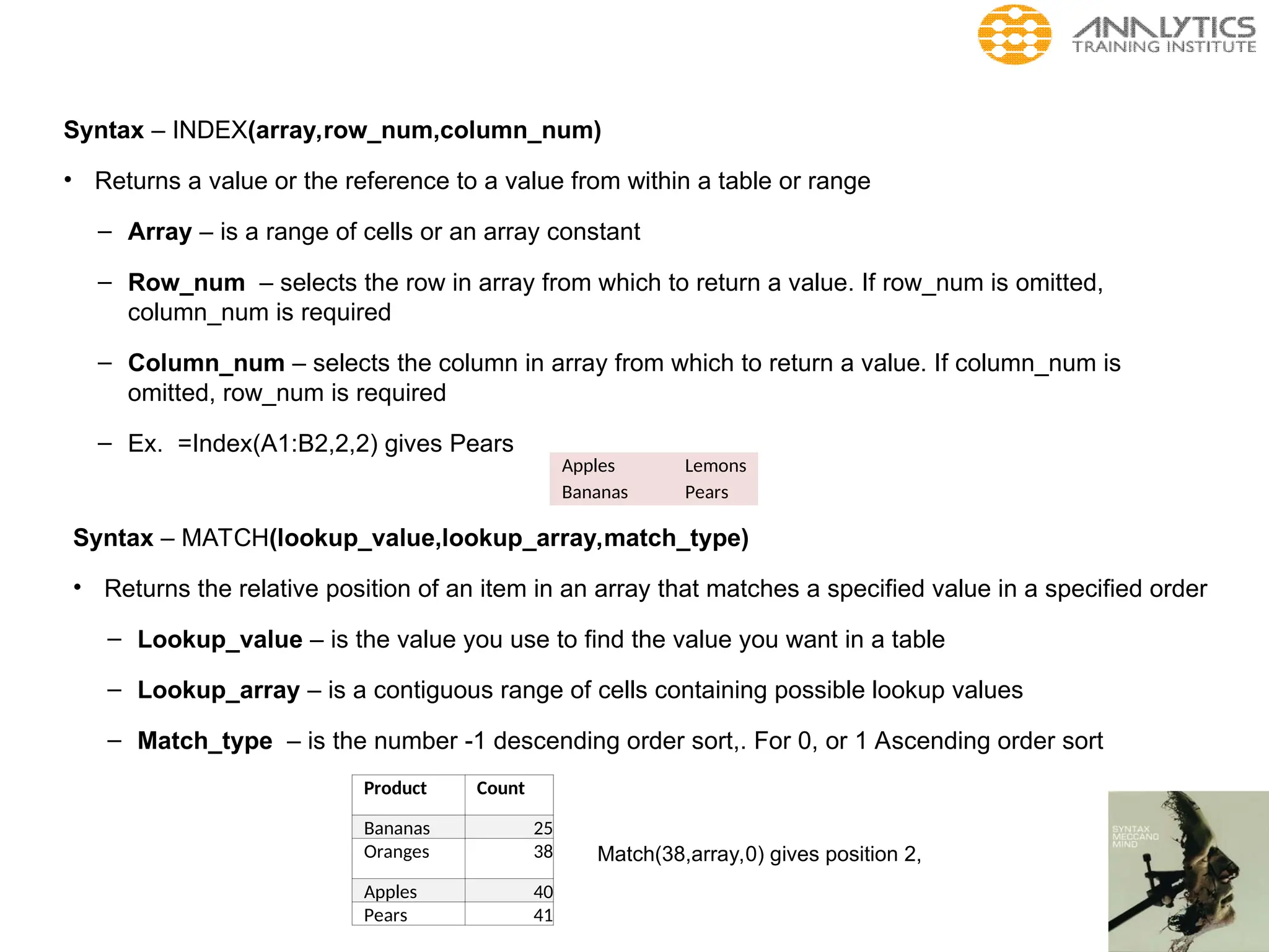 Syntax – INDEX(array,row_num,column_num)
• Returns a value or the reference to a value from within a table or range
– Array – is a range of cells or an array constant
– Row_num – selects the row in array from which to return a value. If row_num is omitted,
column_num is required
– Column_num – selects the column in array from which to return a value. If column_num is
omitted, row_num is required
– Ex. =Index(A1:B2,2,2) gives Pears
Syntax – MATCH(lookup_value,lookup_array,match_type)
• Returns the relative position of an item in an array that matches a specified value in a specified order
– Lookup_value – is the value you use to find the value you want in a table
– Lookup_array – is a contiguous range of cells containing possible lookup values
– Match_type – is the number -1 descending order sort,. For 0, or 1 Ascending order sort
Apples Lemons
Bananas Pears
Product Count
Bananas 25
Oranges 38
Apples 40
Pears 41
Match(38,array,0) gives position 2,
 