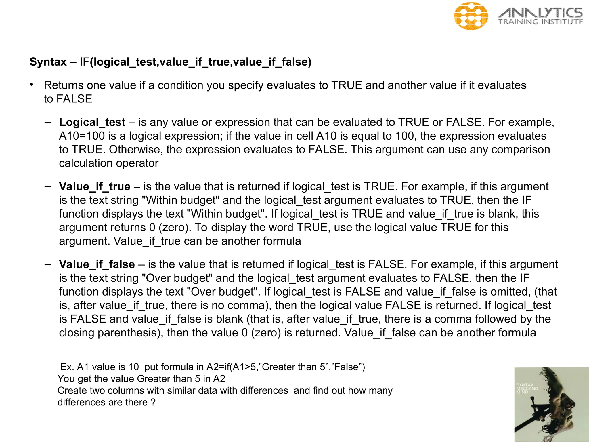 Syntax – IF(logical_test,value_if_true,value_if_false)
• Returns one value if a condition you specify evaluates to TRUE and another value if it evaluates
to FALSE
– Logical_test – is any value or expression that can be evaluated to TRUE or FALSE. For example,
A10=100 is a logical expression; if the value in cell A10 is equal to 100, the expression evaluates
to TRUE. Otherwise, the expression evaluates to FALSE. This argument can use any comparison
calculation operator
– Value_if_true – is the value that is returned if logical_test is TRUE. For example, if this argument
is the text string "Within budget" and the logical_test argument evaluates to TRUE, then the IF
function displays the text "Within budget". If logical_test is TRUE and value_if_true is blank, this
argument returns 0 (zero). To display the word TRUE, use the logical value TRUE for this
argument. Value_if_true can be another formula
– Value_if_false – is the value that is returned if logical_test is FALSE. For example, if this argument
is the text string "Over budget" and the logical_test argument evaluates to FALSE, then the IF
function displays the text "Over budget". If logical_test is FALSE and value_if_false is omitted, (that
is, after value_if_true, there is no comma), then the logical value FALSE is returned. If logical_test
is FALSE and value_if_false is blank (that is, after value_if_true, there is a comma followed by the
closing parenthesis), then the value 0 (zero) is returned. Value_if_false can be another formula
Ex. A1 value is 10 put formula in A2=if(A1>5,”Greater than 5”,”False”)
You get the value Greater than 5 in A2
Create two columns with similar data with differences and find out how many
differences are there ?
 