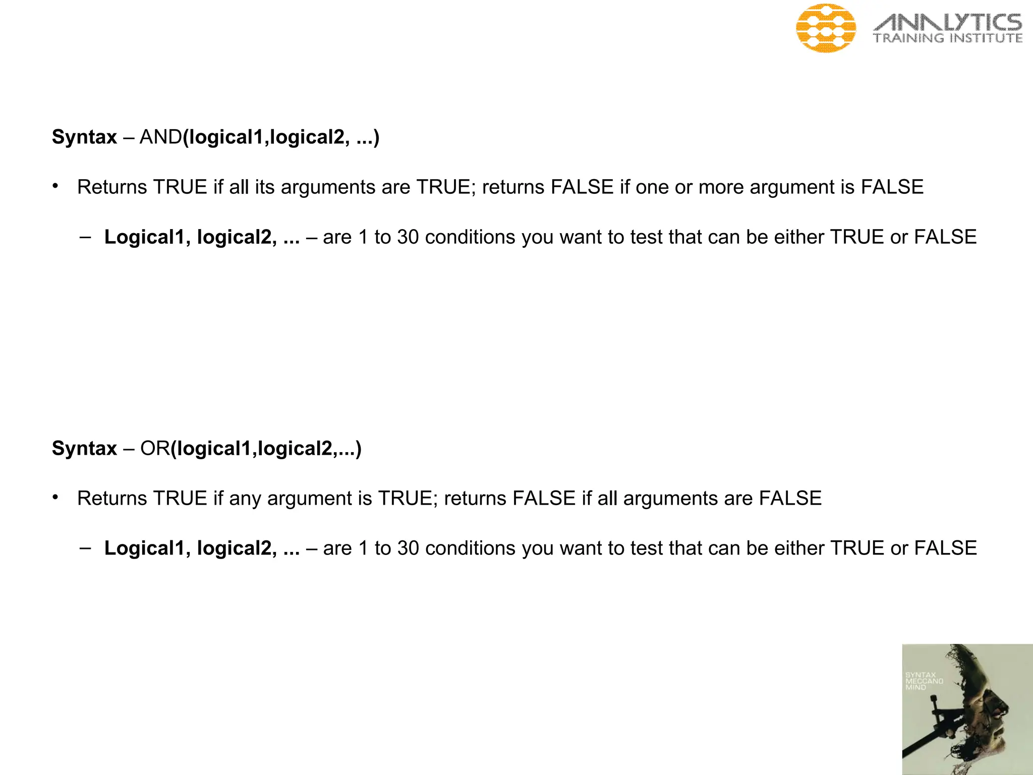 Syntax – AND(logical1,logical2, ...)
• Returns TRUE if all its arguments are TRUE; returns FALSE if one or more argument is FALSE
– Logical1, logical2, ... – are 1 to 30 conditions you want to test that can be either TRUE or FALSE
Syntax – OR(logical1,logical2,...)
• Returns TRUE if any argument is TRUE; returns FALSE if all arguments are FALSE
– Logical1, logical2, ... – are 1 to 30 conditions you want to test that can be either TRUE or FALSE
 