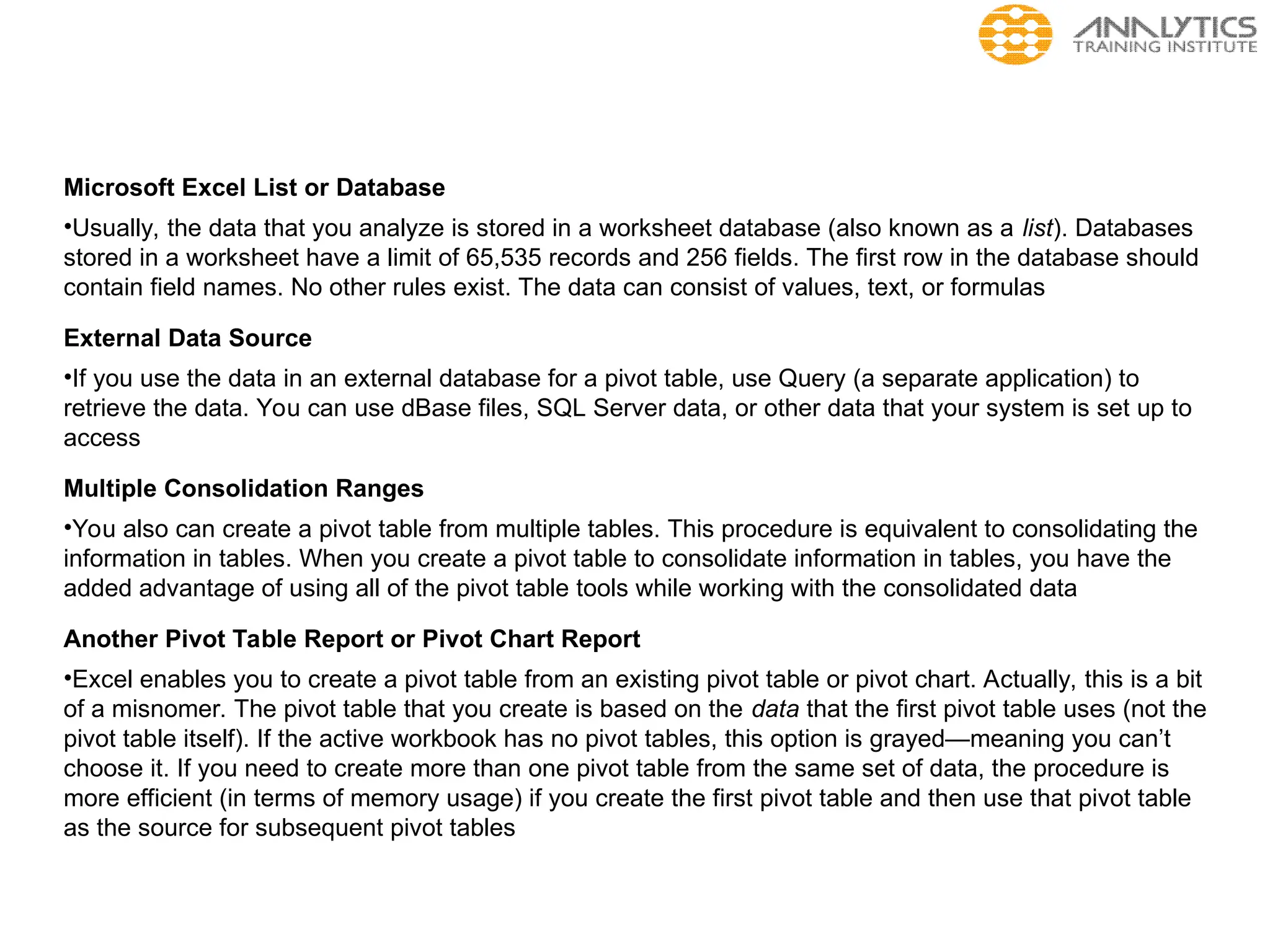 Microsoft Excel List or Database
•Usually, the data that you analyze is stored in a worksheet database (also known as a list). Databases
stored in a worksheet have a limit of 65,535 records and 256 fields. The first row in the database should
contain field names. No other rules exist. The data can consist of values, text, or formulas
External Data Source
•If you use the data in an external database for a pivot table, use Query (a separate application) to
retrieve the data. You can use dBase files, SQL Server data, or other data that your system is set up to
access
Multiple Consolidation Ranges
•You also can create a pivot table from multiple tables. This procedure is equivalent to consolidating the
information in tables. When you create a pivot table to consolidate information in tables, you have the
added advantage of using all of the pivot table tools while working with the consolidated data
Another Pivot Table Report or Pivot Chart Report
•Excel enables you to create a pivot table from an existing pivot table or pivot chart. Actually, this is a bit
of a misnomer. The pivot table that you create is based on the data that the first pivot table uses (not the
pivot table itself). If the active workbook has no pivot tables, this option is grayed—meaning you can’t
choose it. If you need to create more than one pivot table from the same set of data, the procedure is
more efficient (in terms of memory usage) if you create the first pivot table and then use that pivot table
as the source for subsequent pivot tables
 