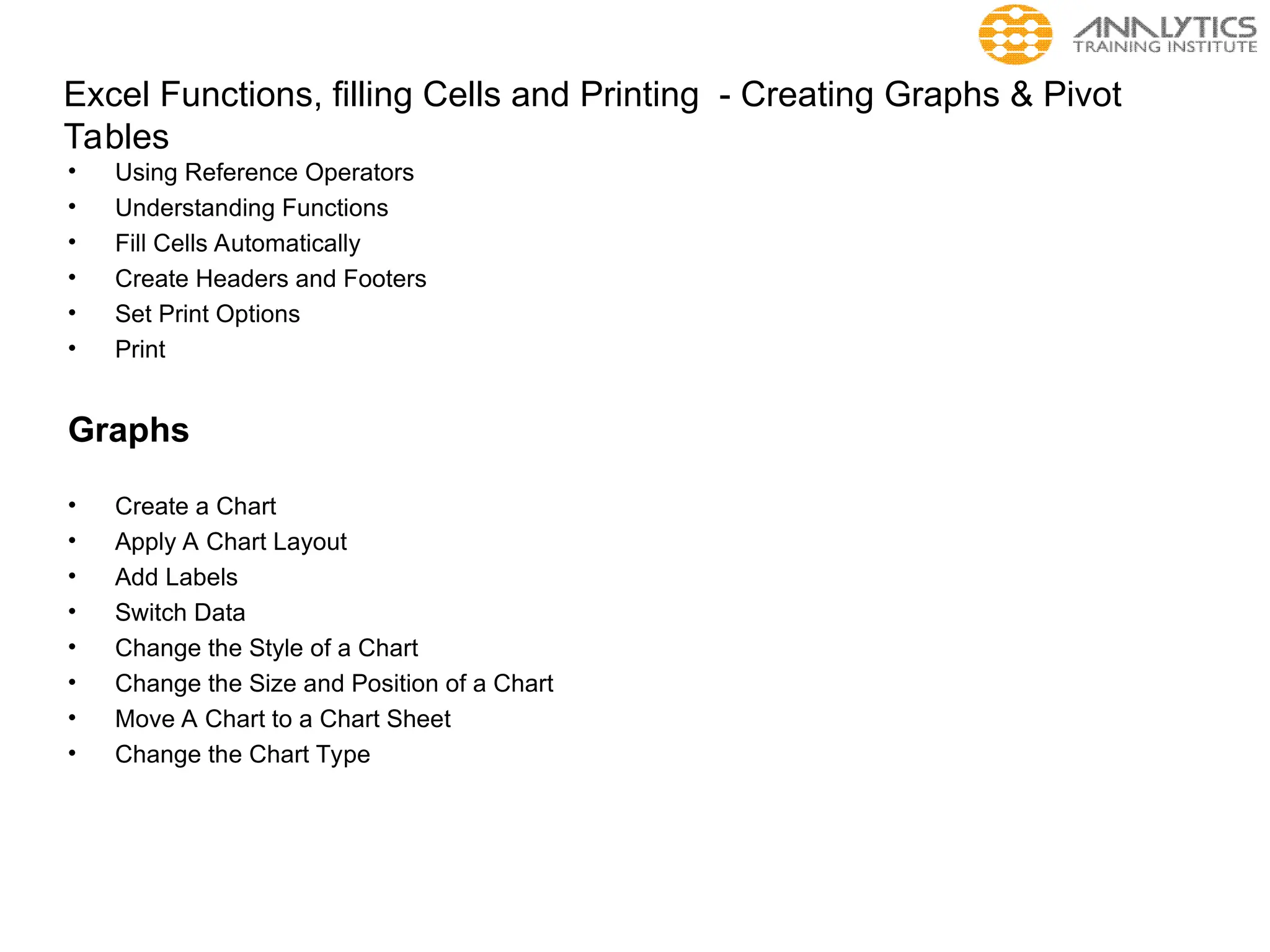 Excel Functions, filling Cells and Printing - Creating Graphs & Pivot
Tables
• Using Reference Operators
• Understanding Functions
• Fill Cells Automatically
• Create Headers and Footers
• Set Print Options
• Print
Graphs
• Create a Chart
• Apply A Chart Layout
• Add Labels
• Switch Data
• Change the Style of a Chart
• Change the Size and Position of a Chart
• Move A Chart to a Chart Sheet
• Change the Chart Type
 