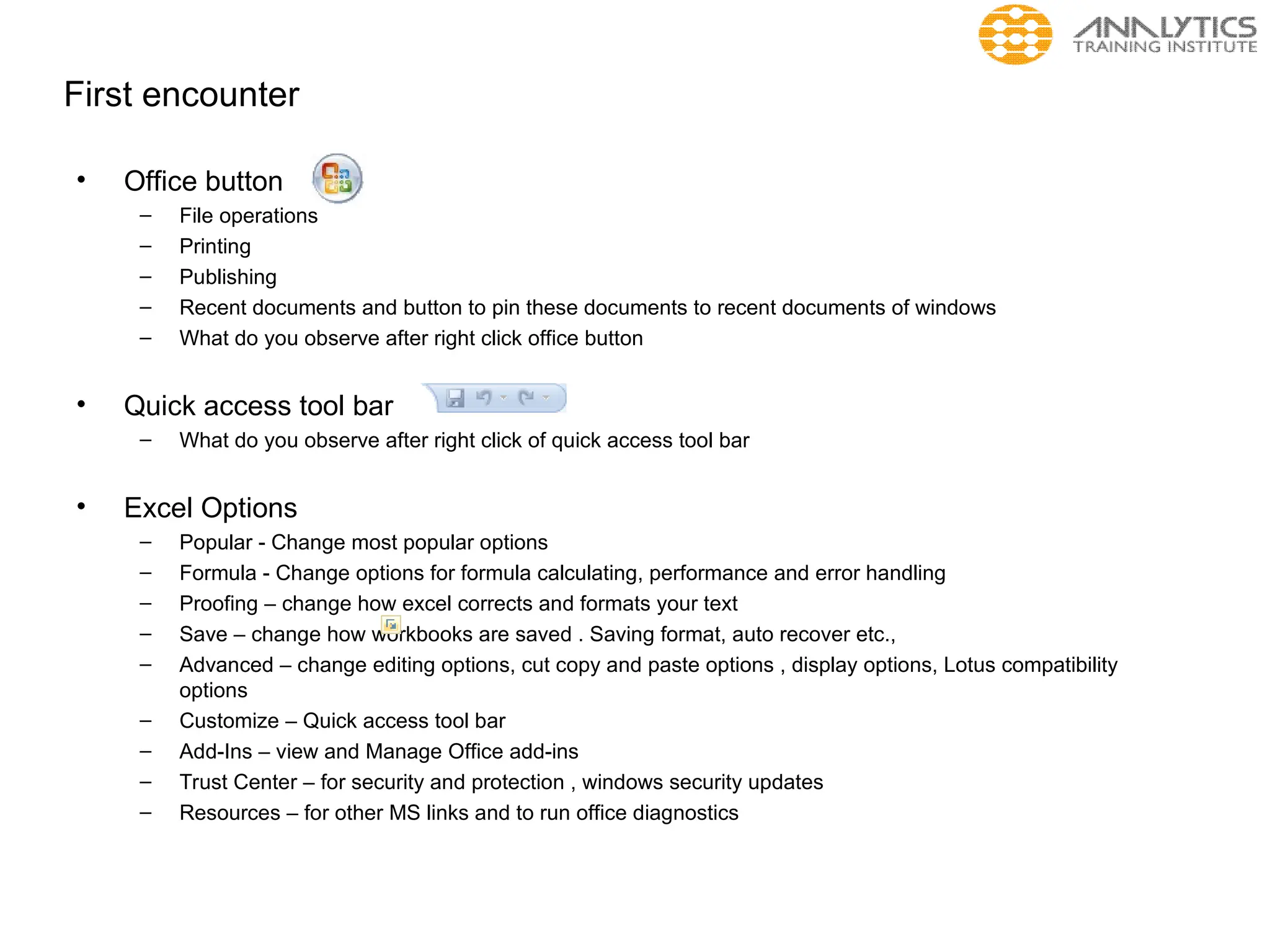 First encounter
• Office button
– File operations
– Printing
– Publishing
– Recent documents and button to pin these documents to recent documents of windows
– What do you observe after right click office button
• Quick access tool bar
– What do you observe after right click of quick access tool bar
• Excel Options
– Popular - Change most popular options
– Formula - Change options for formula calculating, performance and error handling
– Proofing – change how excel corrects and formats your text
– Save – change how workbooks are saved . Saving format, auto recover etc.,
– Advanced – change editing options, cut copy and paste options , display options, Lotus compatibility
options
– Customize – Quick access tool bar
– Add-Ins – view and Manage Office add-ins
– Trust Center – for security and protection , windows security updates
– Resources – for other MS links and to run office diagnostics
 