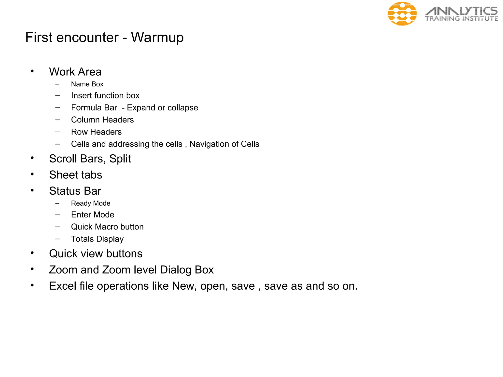 First encounter - Warmup
• Work Area
– Name Box
– Insert function box
– Formula Bar - Expand or collapse
– Column Headers
– Row Headers
– Cells and addressing the cells , Navigation of Cells
• Scroll Bars, Split
• Sheet tabs
• Status Bar
– Ready Mode
– Enter Mode
– Quick Macro button
– Totals Display
• Quick view buttons
• Zoom and Zoom level Dialog Box
• Excel file operations like New, open, save , save as and so on.
 