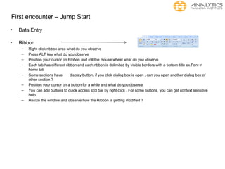 First encounter – Jump Start
• Data Entry
• Ribbon
– Right click ribbon area what do you observe
– Press ALT key what do you observe
– Position your cursor on Ribbon and roll the mouse wheel what do you observe
– Each tab has different ribbon and each ribbon is delimited by visible borders with a bottom title ex.Font in
home tab
– Some sections have display button, if you click dialog box is open , can you open another dialog box of
other section ?
– Position your cursor on a button for a while and what do you observe
– You can add buttons to quick access tool bar by right click . For some buttons, you can get context sensitive
help.
– Resize the window and observe how the Ribbon is getting modified ?
 
