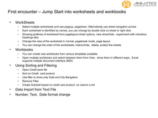 First encounter – Jump Start into worksheets and workbooks
• WorkSheets
– Select multiple worksheets and use pageup, pagedown, Alternatively use sheet navigation arrows
– Each worksheet is identified by names, you can change by double click on sheet or right click
– Showing gridlines of worksheet from pagelayout sheet options, view show/hide , experiment with checkbox
headings also
– Change the view of the worksheet in normal, pagebreak mode, page layout
– You can change the order of the worksheets, hide/unhide, delete, protect the sheets
• Workbooks
– You can create new workbooks from various templates available
– Open multiple workbooks and switch between them from View , show them in different ways . Excel
supports multiple document interface (MDI)
• Using Sorting and Filtering
– Open Credit bank file
– Sort on Credit card product
– Use filter to show only Gold and City Bangalore
– Remove Filter
– Create Subtotal based on credit card product on column Limit
• Data Import from Text File
• Number, Text, Date format change
 