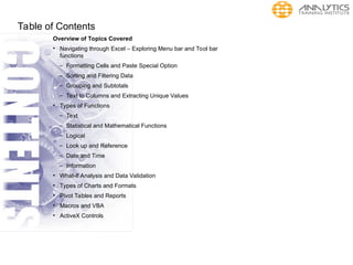 Table of Contents
Overview of Topics Covered
• Navigating through Excel – Exploring Menu bar and Tool bar
functions
– Formatting Cells and Paste Special Option
– Sorting and Filtering Data
– Grouping and Subtotals
– Text to Columns and Extracting Unique Values
• Types of Functions
– Text
– Statistical and Mathematical Functions
– Logical
– Look up and Reference
– Date and Time
– Information
• What-If Analysis and Data Validation
• Types of Charts and Formats
• Pivot Tables and Reports
• Macros and VBA
• ActiveX Controls
 