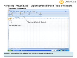 Navigating Through Excel – Exploring Menu Bar and Tool Bar Functions
Developer Commands
Visual Basic Editor
Form and ActiveX Controls
Comments: Macros, Security, Tool box and ActiveX Controls are available on Developer Tab
 