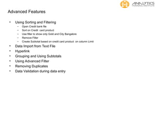Advanced Features
• Using Sorting and Filtering
– Open Credit bank file
– Sort on Credit card product
– Use filter to show only Gold and City Bangalore
– Remove Filter
– Create Subtotal based on credit card product on column Limit
• Data Import from Text File
• Hyperlink
• Grouping and Using Subtotals
• Using Advanced Filter
• Removing Duplicates
• Data Validation during data entry
 