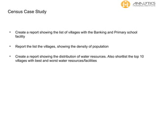Census Case Study
• Create a report showing the list of villages with the Banking and Primary school
facility
• Report the list the villages, showing the density of population
• Create a report showing the distribution of water resources. Also shortlist the top 10
villages with best and worst water resources/facilities
 
