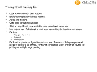 Printing Credit Banking file
• Look at Office button print options
• Explore print preview various options,
• Adjust the margins
• Goto page layout menu ribbon
• Click on pageBreak view available near zoom level status bar
• Use pagebreak . Selecting the print area, controlling the headers and footers
• Explore
– the page setup options
– Scale to fit
– Sheet options
• Explore the printer configuration options , no. of copies, collating sequence etc.,
range of pages to be printed, print what , properties tab of printer for double side
printing or multiple page printing
 