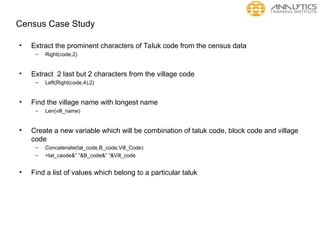 Census Case Study
• Extract the prominent characters of Taluk code from the census data
– Right(code,2)
• Extract 2 last but 2 characters from the village code
– Left(Right(code,4),2)
• Find the village name with longest name
– Len(vill_name)
• Create a new variable which will be combination of taluk code, block code and village
code
– Concatenate(tal_code,B_code,Vill_Code)
– =tal_caode&” “&B_code&” “&Vill_code
• Find a list of values which belong to a particular taluk
 