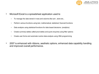• Microsoft Excel is a spreadsheet application used to
– To manage the data stored in rows and columns like sort , store etc.,
– Perform various functions using text, mathematical, statistical, financial functions
– Data analysis using statistical functions for data based decisions. (analytics)
– Create summary tables called pivot tables and quick enquiries using filter options
– Create user forms and automate routine data analysis using VBA programming
• 2007 is enhanced with ribbons, aesthetic options, enhanced data capability handling
and improved overall performance.
 
