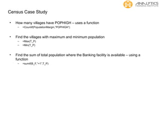 Census Case Study
• How many villages have POPHIGH – uses a function
– =Countif(PopulationMargin,”POPHIGH”)
• Find the villages with maximum and minimum population
– =Max(T_P)
– =Min(T_P)
• Find the sum of total population where the Banking facility is available – using a
function
– =sumif(B_F,”=1”,T_P)
 