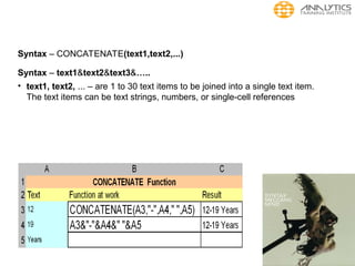 Syntax – CONCATENATE(text1,text2,...)
Syntax – text1&text2&text3&…..
• text1, text2, ... – are 1 to 30 text items to be joined into a single text item.
The text items can be text strings, numbers, or single-cell references
 