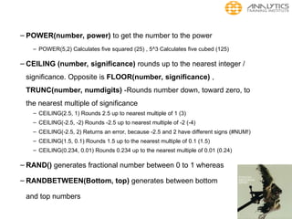 – POWER(number, power) to get the number to the power
– POWER(5,2) Calculates five squared (25) , 5^3 Calculates five cubed (125)
– CEILING (number, significance) rounds up to the nearest integer /
significance. Opposite is FLOOR(number, significance) ,
TRUNC(number, numdigits) -Rounds number down, toward zero, to
the nearest multiple of significance
– CEILING(2.5, 1) Rounds 2.5 up to nearest multiple of 1 (3)
– CEILING(-2.5, -2) Rounds -2.5 up to nearest multiple of -2 (-4)
– CEILING(-2.5, 2) Returns an error, because -2.5 and 2 have different signs (#NUM!)
– CEILING(1.5, 0.1) Rounds 1.5 up to the nearest multiple of 0.1 (1.5)
– CEILING(0.234, 0.01) Rounds 0.234 up to the nearest multiple of 0.01 (0.24)
– RAND() generates fractional number between 0 to 1 whereas
– RANDBETWEEN(Bottom, top) generates between bottom
and top numbers
 