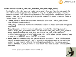 Syntax – HLOOKUP(lookup_value,table_array,row_index_num,range_lookup)
• Searches for a value in the top row of a table or an array of values, and then returns a value in the
same column from a row you specify in the table or array. Use HLOOKUP when your comparison
values are located in a row across the top of a table of data, and you want to look down a specified
number of rows. Use VLOOKUP when your comparison values are located in a column to the left of
the data you want to find
– Lookup_value – is the value to be found in the first row of the table. Lookup_value can be a
value, a reference, or a text string
– Table_array – is a table of information in which data is looked up. Use a reference to a range or a
range name
– Row_index_num – is the row number in table_array from which the matching value will be
returned. A row_index_num of 1 returns the first row value in table_array, a row_index_num of 2
returns the second row value in table_array, and so on. If row_index_num is less than 1,
HLOOKUP returns the #VALUE! error value; if row_index_num is greater than the number of rows
on table_array, HLOOKUP returns the #REF! error value
– Range_lookup – is a logical value that specifies whether you want HLOOKUP to find an exact
match or an approximate match. If TRUE or omitted, an approximate match is returned. In other
words, if an exact match is not found, the next largest value that is less than lookup_value is
returned. If FALSE, HLOOKUP will find an exact match. If one is not found, the error value #N/A
is returned
Similar to Vlookup except columns are inverted to rows
 