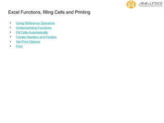 Excel Functions, filling Cells and Printing
• Using Reference Operators
• Understanding Functions
• Fill Cells Automatically
• Create Headers and Footers
• Set Print Options
• Print
 