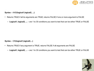 Syntax – AND(logical1,logical2, ...)
• Returns TRUE if all its arguments are TRUE; returns FALSE if one or more argument is FALSE
– Logical1, logical2, ... – are 1 to 30 conditions you want to test that can be either TRUE or FALSE
Syntax – OR(logical1,logical2,...)
• Returns TRUE if any argument is TRUE; returns FALSE if all arguments are FALSE
– Logical1, logical2, ... – are 1 to 30 conditions you want to test that can be either TRUE or FALSE
 