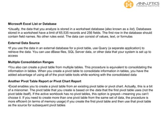 Microsoft Excel List or Database
•Usually, the data that you analyze is stored in a worksheet database (also known as a list). Databases
stored in a worksheet have a limit of 65,535 records and 256 fields. The first row in the database should
contain field names. No other rules exist. The data can consist of values, text, or formulas
External Data Source
•If you use the data in an external database for a pivot table, use Query (a separate application) to
retrieve the data. You can use dBase files, SQL Server data, or other data that your system is set up to
access
Multiple Consolidation Ranges
•You also can create a pivot table from multiple tables. This procedure is equivalent to consolidating the
information in tables. When you create a pivot table to consolidate information in tables, you have the
added advantage of using all of the pivot table tools while working with the consolidated data
Another Pivot Table Report or Pivot Chart Report
•Excel enables you to create a pivot table from an existing pivot table or pivot chart. Actually, this is a bit
of a misnomer. The pivot table that you create is based on the data that the first pivot table uses (not the
pivot table itself). If the active workbook has no pivot tables, this option is grayed—meaning you can’t
choose it. If you need to create more than one pivot table from the same set of data, the procedure is
more efficient (in terms of memory usage) if you create the first pivot table and then use that pivot table
as the source for subsequent pivot tables
 