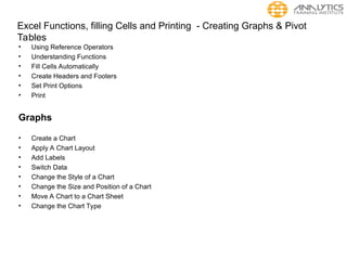 Excel Functions, filling Cells and Printing - Creating Graphs & Pivot
Tables
• Using Reference Operators
• Understanding Functions
• Fill Cells Automatically
• Create Headers and Footers
• Set Print Options
• Print
Graphs
• Create a Chart
• Apply A Chart Layout
• Add Labels
• Switch Data
• Change the Style of a Chart
• Change the Size and Position of a Chart
• Move A Chart to a Chart Sheet
• Change the Chart Type
 