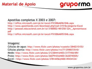 Material de Apoio


  Apostilas completas X 2003 e 2007:
  http://office.microsoft.com/pt-br/excel/FX100646961046.aspx
  http://www.apostilando.com/download.php?cod=3151&categoria=Excel
  http://pessoal.educacional.com.br/ui/3180002/481250/324__Apresentacao%20de
  pdf
  http://office.microsoft.com/pt-br/excel/FX100646951046.aspx



  Imagens:
  Células de agua: http://www.flickr.com/photos/vcastelo/2840215155/
  Células planta: http://www.flickr.com/photos/rvc77/2598573510/
  Medo: http://www.flickr.com/photos/21238441@N03/2177456189/
  Praia: http://www.flickr.com/photos/26079103@N00/2630745505/
  Excel : http://www.flickr.com/photos/37814456@N00/49434124/


                                                      www.gruporma.com.br
 