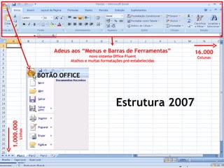 Adeus aos “Menus e Barras de Ferramentas”                       16.000
                                        novo sistema Office Fluent                       Colunas
                              Atalhos e muitas formatações pré-estabelecidas



                     BOTÃO OFFICE



                                                      Estrutura 2007
1.000.000
            Linhas




                                                                               www.gruporma.com.br
 