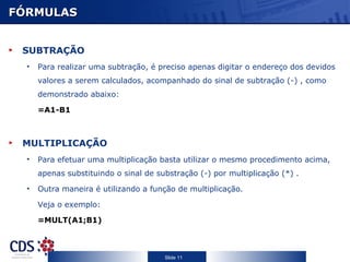 FÓRMULAS SUBTRAÇÃO Para realizar uma subtração, é preciso apenas digitar o endereço dos devidos valores a serem calculados, acompanhado do sinal de subtração (-) , como demonstrado abaixo: =A1-B1 MULTIPLICAÇÃO Para efetuar uma multiplicação basta utilizar o mesmo procedimento acima, apenas substituindo o sinal de substração (-) por multiplicação (*) .  Outra maneira é utilizando a função de multiplicação.  Veja o exemplo: =MULT(A1;B1) 