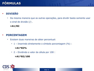 FÓRMULAS DIVISÃO Da mesma maneira que as outras operações, para dividir basta somente usar o sinal de divisão (/)  .  =A1/B2 PORCENTAGEM Existem duas maneiras de obter percentual:  1 – Inserindo diretamente o símbolo porcentagem (%) : =A1*B2% 2 – Dividindo o valor da célula por 100 : =A1*B2/100 