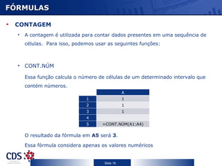 FÓRMULAS CONTAGEM A contagem é utilizada para contar dados presentes em uma sequência de células.  Para isso, podemos usar as seguintes funções: CONT.NÚM Essa função calcula o número de células de um determinado intervalo que contém números. O resultado da fórmula em  A5  será  3 . Essa fórmula considera apenas os valores numéricos C A 1 1 2 1 3 1 4 5 =CONT.NÚM(A1:A4) 