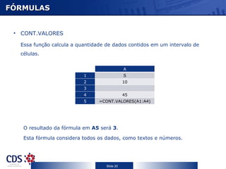 FÓRMULAS CONT.VALORES Essa função calcula a quantidade de dados contidos em um intervalo de células . O resultado da fórmula em  A5  será  3 . Esta fórmula considera todos os dados, como textos e números. C A 1 S 2 10 3 4 45 5 =CONT.VALORES(A1:A4) 