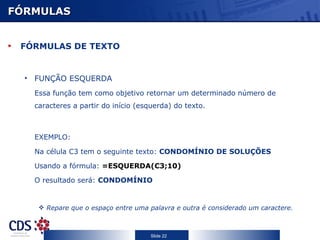 FÓRMULAS FÓRMULAS DE TEXTO FUNÇÃO ESQUERDA Essa função tem como objetivo retornar um determinado número de caracteres a partir do início (esquerda) do texto. EXEMPLO: Na célula C3 tem o seguinte texto:  CONDOMÍNIO DE SOLUÇÕES Usando a fórmula:  =ESQUERDA(C3;10)  O resultado será:  CONDOMÍNIO Repare que o espaço entre uma palavra e outra é considerado um caractere. 