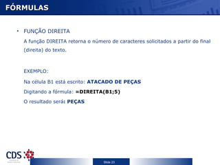 FÓRMULAS FUNÇÃO DIREITA A função DIREITA retorna o número de caracteres solicitados a partir do final (direita) do texto.  EXEMPLO: Na célula B1 está escrito:  ATACADO DE PEÇAS Digitando a fórmula:   =DIREITA(B1;5) O resultado será : PEÇAS 