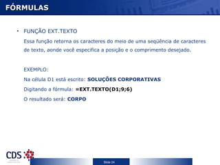 FÓRMULAS FUNÇÃO EXT.TEXTO Essa função retorna os caracteres do meio de uma seqüência de caracteres de texto, aonde você especifica a posição e o comprimento desejado. EXEMPLO: Na célula D1 está escrito:  SOLUÇÕES CORPORATIVAS Digitando a fórmula:  =EXT.TEXTO(D1;9;6) O resultado será:  CORPO 