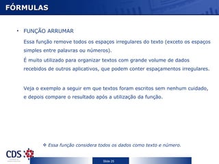 FÓRMULAS FUNÇÃO ARRUMAR Essa função remove todos os espaços irregulares do texto (exceto os espaços simples entre palavras ou números).  É muito utilizado para organizar textos com grande volume de dados recebidos de outros aplicativos, que podem conter espaçamentos irregulares. Veja o exemplo a seguir em que textos foram escritos sem nenhum cuidado, e depois compare o resultado após a utilização da função. Essa função considera todos os dados como texto e número. 