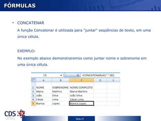 FÓRMULAS CONCATENAR A função Concatenar é utilizada para "juntar“ seqüências de texto, em uma única célula. EXEMPLO: No exemplo abaixo demonstraremos como juntar nome e sobrenome em uma única célula. 